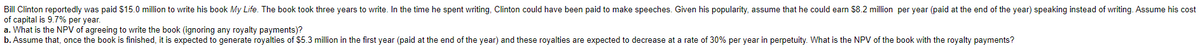 Bill Clinton reportedly was paid $15.0 million to write his book My Life. The book took three years to write. In the time he spent writing, Clinton could have been paid to make speeches. Given his popularity, assume that he could earn $8.2 million per year (paid at the end of the year) speaking instead of writing. Assume his cost
of capital is 9.7% per year.
a. What is the NPV of agreeing to write the book (ignoring any royalty payments)?
b. Assume that, once the book is finished, it is expected to generate royalties of $5.3 million in the first year (paid at the end of the year) and these royalties are expected to decrease at a rate of 30% per year in perpetuity. What is the NPV of the book with the royalty payments?
