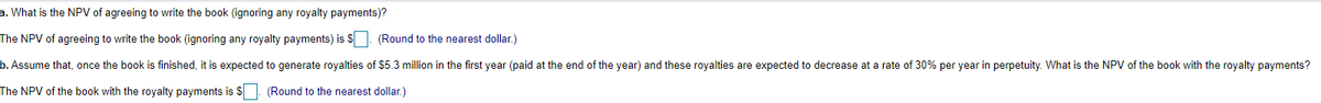 a. What is the NPV of agreeing to write the book (ignoring any royalty payments)?
The NPV of agreeing to write the book (ignoring any royalty payments) is $. (Round to the nearest dollar.)
b. Assume that, once the book is finished, it is expected to generate royalties of $5.3 million in the first year (paid at the end of the year) and these royalties are expected to decrease at a rate of 30% per year in perpetuity. What is the NPV of the book with the royalty payments?
The NPV of the book with the royalty payments is S
(Round to the nearest dollar.)
