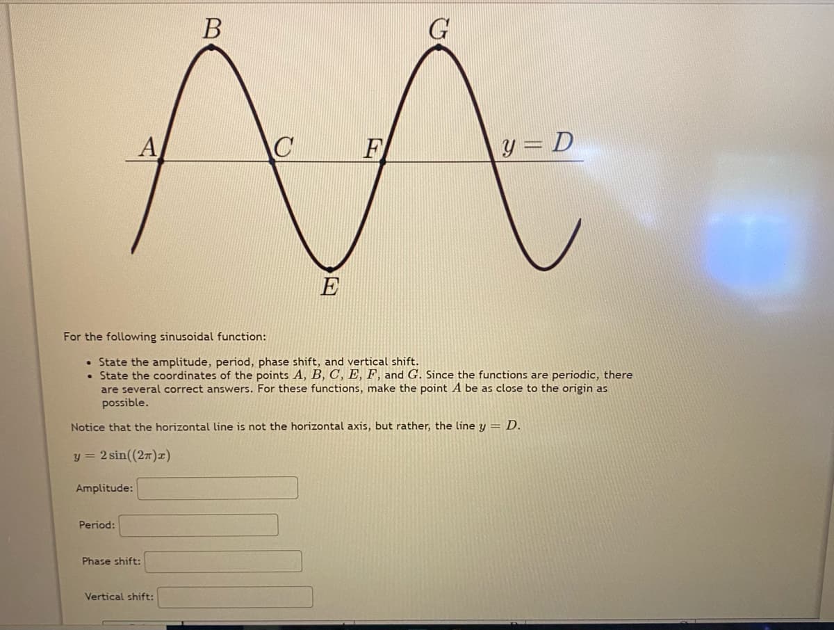 B
G
A
F
y = D
E
For the following sinusoidal function:
• State the amplitude, period, phase shift, and vertical shift.
• State the coordinates of the points A, B, C, E, F, and G. Since the functions are periodic, there
are several correct answers. For these functions, make the point A be as close to the origin as
possible.
Notice that the horizontal line is not the horizontal axis, but rather, the line y = D.
y = 2 sin((27)x)
Amplitude:
Period:
Phase shift:
Vertical shift:
