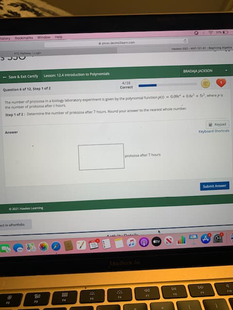 History Bookmarks Window Help
O 3% D
ptcsc.desireearn.com
PTC PhwyLagin
Hakes SS0 MAT-101-81-Beginning Algebra
- Save & Eit Certify
Lesson: 124 Introduction to Polynomials
BRADAJA JACKSON
4/16
Correct
Question 6 of 12, Step 1 of 2
The number of protozoa in a biology laboratory experiment is given by the polynomial function p()- 0.09 + 0.6 + S, where pis
the number of protozoa after t hours.
Step 1 of 2: Determine the number of protozoa after 7 hours. Round your answer to the nearest whole number.
2 Keypad
Keyboard Shortcuts
Answer
protozoa after 7 hours
Submit Answer
2021 Hakes Learning
ect in ePortfolio
Ctv
15
MacBook Air
DE
bo
883
F4
FS
16
