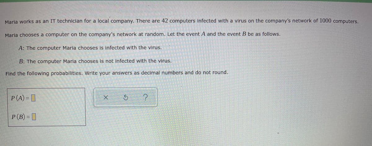 Maria works as an IT technician for a local company. There are 42 computers infected with a virus on the company's network of 1000 computers.
Maria chooses a computer on the company's network at random. Let the event A and the event B be as follows.
A: The computer Maria chooses is infected with the virus.
B: The computer Maria chooses is not infected with the virus.
Find the following probabilities. Write your answers as decimal numbers and do not round.
P(A) = [
P(B) = ]
