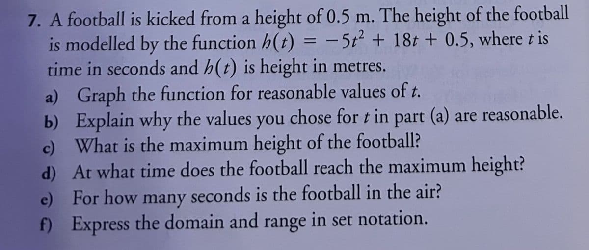 7. A football is kicked from a height of 0.5 m. The height of the football
is modelled by the function h(t) = -5t² + 18t+ 0.5, where t is
time in seconds and h(t) is height in metres.
a) Graph the function for reasonable values of t.
b)
Explain why the values you chose for t in part (a) are reasonable.
c) What is the maximum height of the football?
d)
At what time does the football reach the maximum height?
For how many seconds is the football in the air?
f) Express the domain and range in set notation.
e)