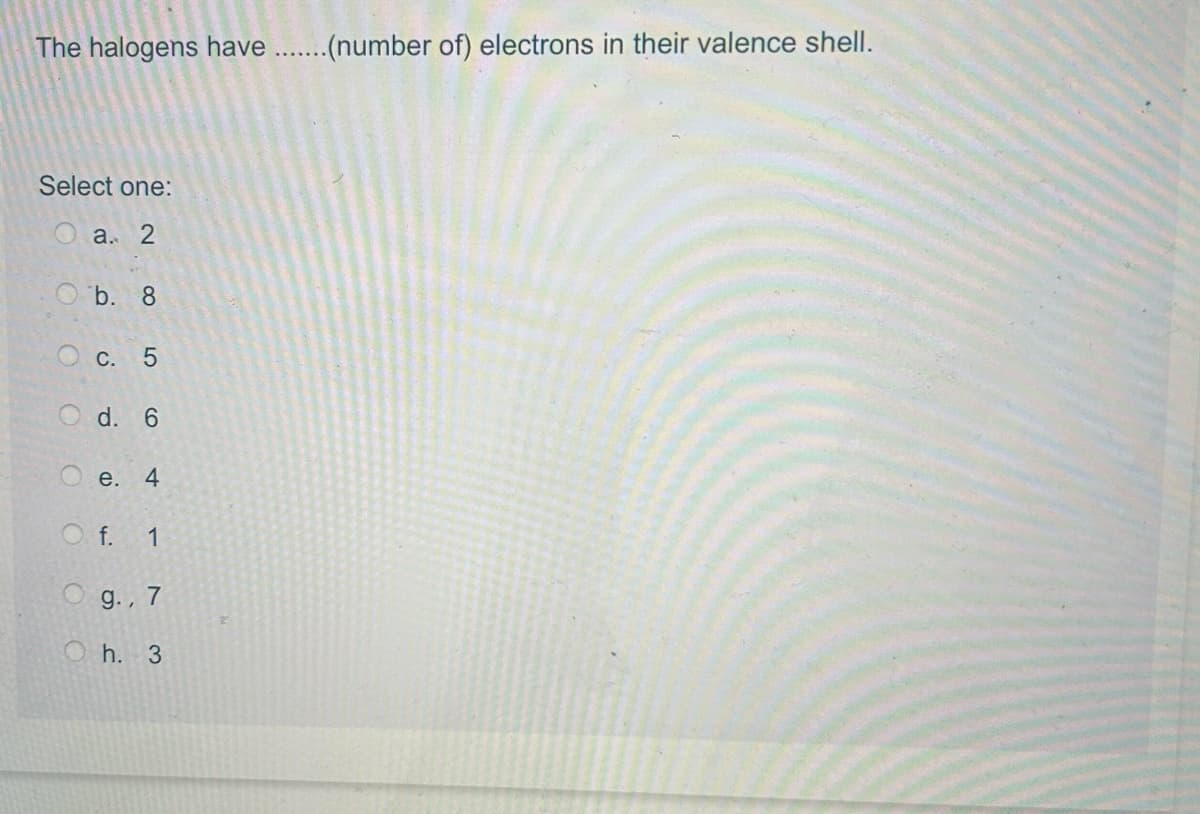 The halogens have .......(number of) electrons in their valence shell.
Select one:
a. 2
Ob. 8
O c. 5
Od. 6
C
e. 4
O f. 1
O g., 7
Oh. 3