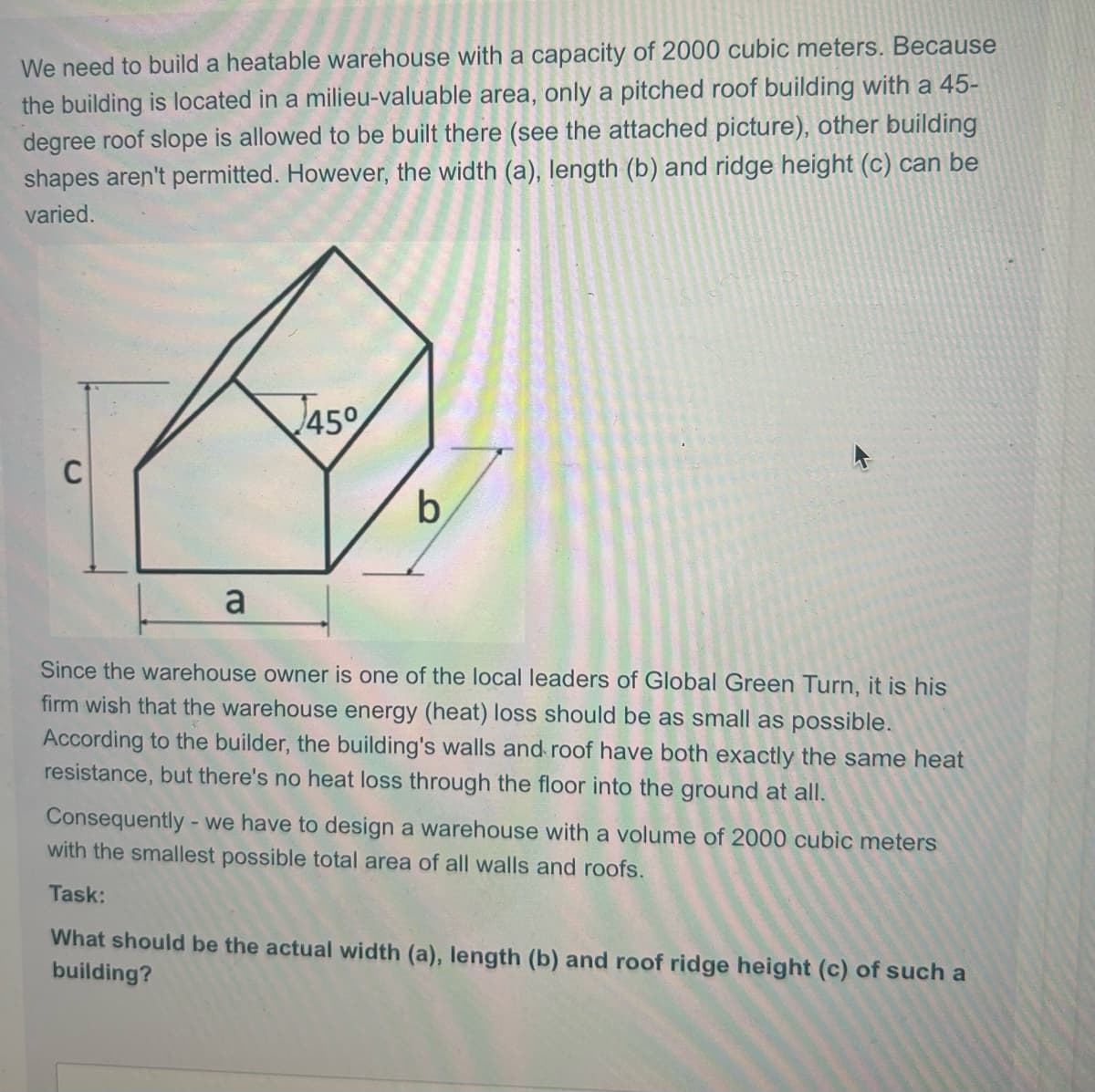 We need to build a heatable warehouse with a capacity of 2000 cubic meters. Because
the building is located in a milieu-valuable area, only a pitched roof building with a 45-
degree roof slope is allowed to be built there (see the attached picture), other building
shapes aren't permitted. However, the width (a), length (b) and ridge height (c) can be
varied.
a
45°
b
Since the warehouse owner is one of the local leaders of Global Green Turn, it is his
firm wish that the warehouse energy (heat) loss should be as small as possible.
According to the builder, the building's walls and roof have both exactly the same heat
resistance, but there's no heat loss through the floor into the ground at all.
Consequently - we have to design a warehouse with a volume of 2000 cubic meters
with the smallest possible total area of all walls and roofs.
Task:
What should be the actual width (a), length (b) and roof ridge height (c) of such a
building?