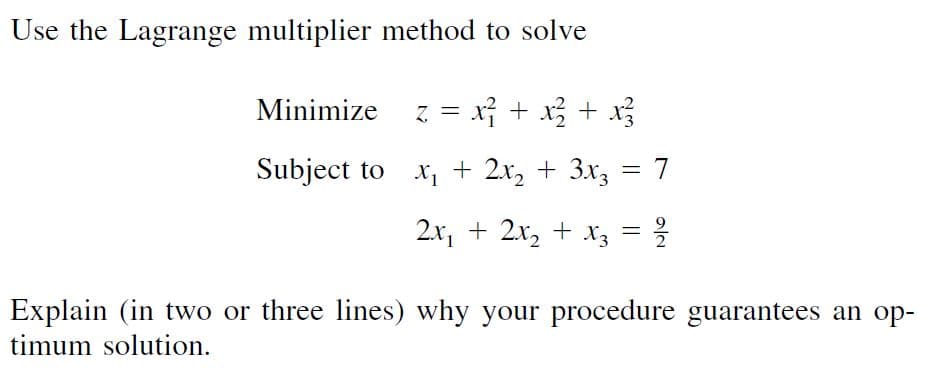 Use the Lagrange multiplier method to solve
Minimize z = x + x; + x
Subject to x, + 2x, + 3x3
2x, + 2x, + xz = ?
Explain (in two or three lines) why your procedure guarantees an op-
timum solution.
