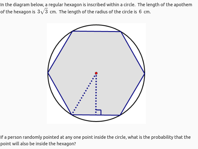 In the diagram below, a regular hexagon is inscribed within a circle. The length of the apothem
of the hexagon is 3V3 cm. The length of the radius of the circle is 6 cm.
If a person randomly pointed at any one point inside the circle, what is the probability that the
point will also be inside the hexagon?
