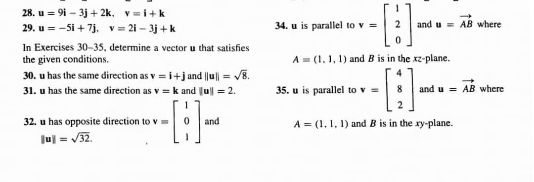 28. u = 9i - 3j+2k, v=i+k
29. u = -5i + 7j, v= 2i - 3j+ k
In Exercises 30-35, determine a vector u that satisfies
the given conditions.
30. u has the same direction as v=i+jand ||u|| = √8.
31. u has the same direction as v = k and ||u|| = 2.
1
0
1
32. u has opposite direction to v =
||u|| = √32.
and
34. u is parallel to v =
and u= AB where
0
A = (1, 1, 1) and B is in the xz-plane.
4
8
2
A = (1, 1, 1) and B is in the xy-plane.
35. u is parallel to v =
and u AB where