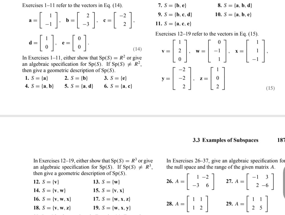 Exercises 1-11 refer to the vectors in Eq. (14).
2
--[4] »-[3] [3]
a =
b =
-1
2
d=
-[8] - [8]
e=
C=
(14)
In Exercises 1-11, either show that Sp(S) = R² or give
an algebraic specification for Sp(S). If Sp(S) # R²,
then give a geometric description of Sp (S).
1. S = {a}
4. S= (a, b)
2. S = {b}
5. S = {a, d)
3. S= {e}
6. S = {a, c}
In Exercises 12-19, either show that Sp(S) = R³ or give
an algebraic specification for Sp(S). If Sp(S) # R³,
then give a geometric description of Sp(S).
12. S = {v}
13. S = {w}
14. S = {v, w}
16. S
18. S
{v, w, x}
{v, w, z}
15. S = (v, x}
17. S = {w, x, z}
19. S = {w, x, y}
7. S = (b, e)
9. S = {b, c, d}
11. S {a, c, e}
Exercises 12-19 refer to the vectors in Eq. (15).
-0-0-0
W =
1
V = 2
y =
26. A =
28. A =
Z=
-3
8. S = {a, b, d}
10. S (a, b, e}
1
3.3 Examples of Subspaces
[:]
In Exercises 26-37, give an algebraic specification for
the null space and the range of the given matrix A.
1-2
6
-1 3
2-6
2
X =
27. A =
29. A =
(15)
2 5
187