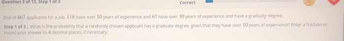 Question 2 of 13, Step 1 of 2
Correct
Out of 467 applicants for a job, 118 have over 10 years of experience and 67 have over 10 years of experience and have a graduate degree.
Step 1 of 2: What is the probability that a randomly chosen applicant has a graduate degree, given that they have over 10 years of experience? Enter a fraction or
round your answer to 4 decimal places, if necessary.