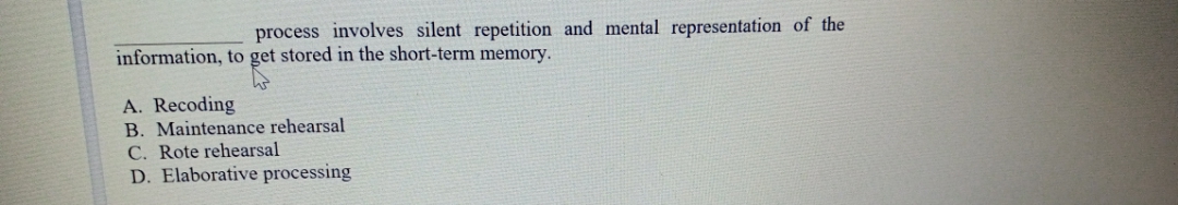 process involves silent repetition and mental representation of the
information, to get stored in the short-term memory.
A. Recoding
B. Maintenance rehearsal
C. Rote rehearsal
D. Elaborative processing
