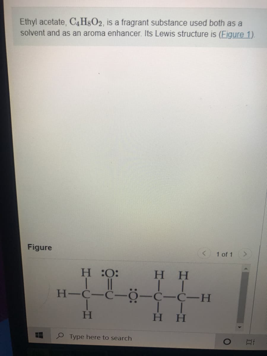 Ethyl acetate, C4H8O2, is a fragrant substance used both as a
solvent and as an aroma enhancer. Its Lewis structure is (Figure 1).
Figure
1 of 1
<>
H O:
H H
H-C-C-0-C-C-H
нн
Type here to search
