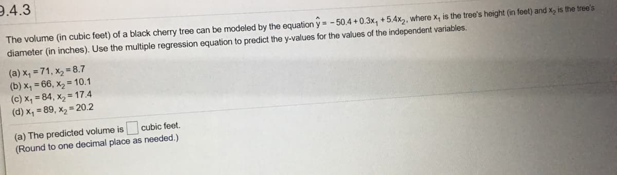 9.4.3
The volume (in cubic feet) of a black cherry tree can be modeled by the equation y = - 50.4 + 0.3x, +5.4x,, where x, is the tree's height (in feet) and X, is the tree's
diameter (in inches). Use the multiple regression equation to predict the y-values for the values of the independent variables.
(a) x, = 71, x2 = 8.7
(b) x, = 66, x2 = 10.1
(c) x, = 84, x, = 17.4
(d) x, = 89, x, = 20.2
(a) The predicted volume is
(Round to one decimal place as needed.)
cubic feet.
