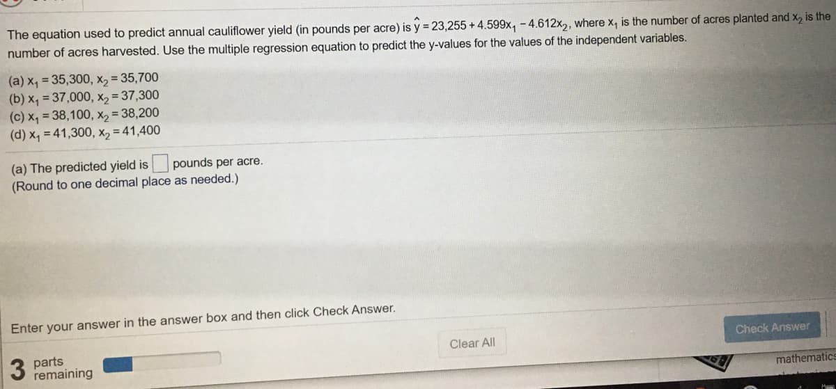 The equation used to predict annual cauliflower yield (in pounds per acre) is y = 23,255 + 4.599x, -4.612x,, where x, is the number of acres planted and x2 is the
number of acres harvested. Use the multiple regression equation to predict the y-values for the values of the independent variables.
(a) x, = 35,300, x, = 35,700
(b) x, = 37,000, x, = 37,300
(c) x, = 38,100, x2 = 38,200
(d) x, = 41,300, X, = 41,400
(a) The predicted yield is pounds per acre.
(Round to one decimal place as needed.)
Enter your answer in the answer box and then click Check Answer.
Clear All
Check Answer
3
parts
remaining
mathematics
