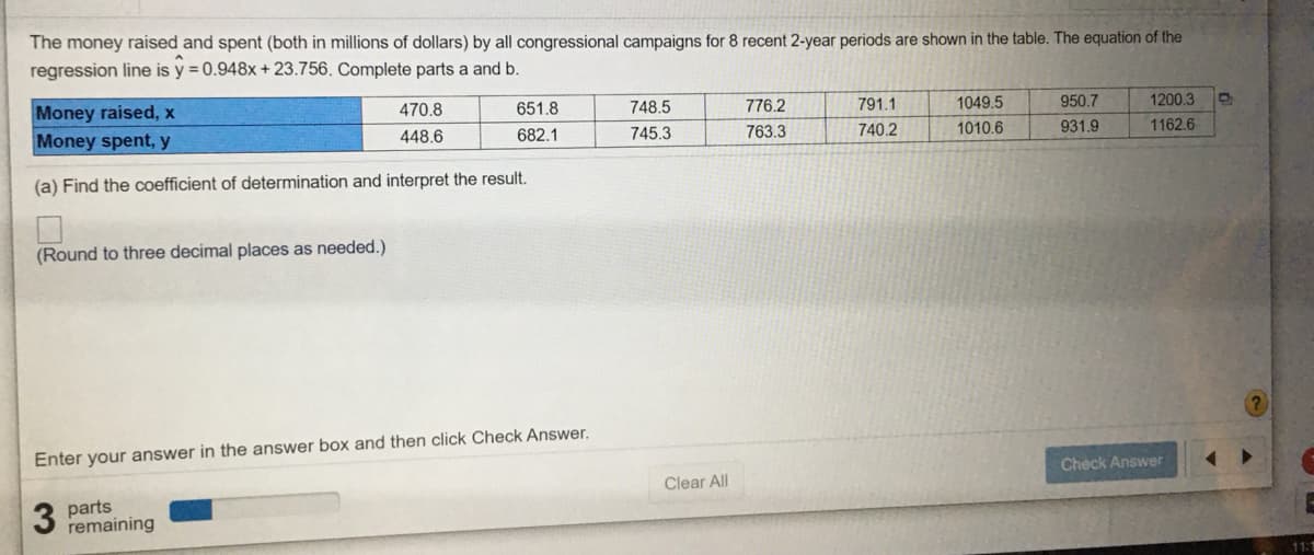 The money raised and spent (both in millions of dollars) by all congressional campaigns for 8 recent 2-year periods are shown in the table. The equation of the
regression line is y = 0.948x + 23.756. Complete parts a and b.
Money raised, x
470.8
651.8
748.5
776.2
791.1
1049.5
950.7
1200.3
Money spent, y
448.6
682.1
745.3
763.3
740.2
1010.6
931.9
1162.6
(a) Find the coefficient of determination and interpret the result.
(Round to three decimal places as needed.)
Enter your answer in the answer box and then click Check Answer.
Check Answer
Clear All
parts
remaining
11:
