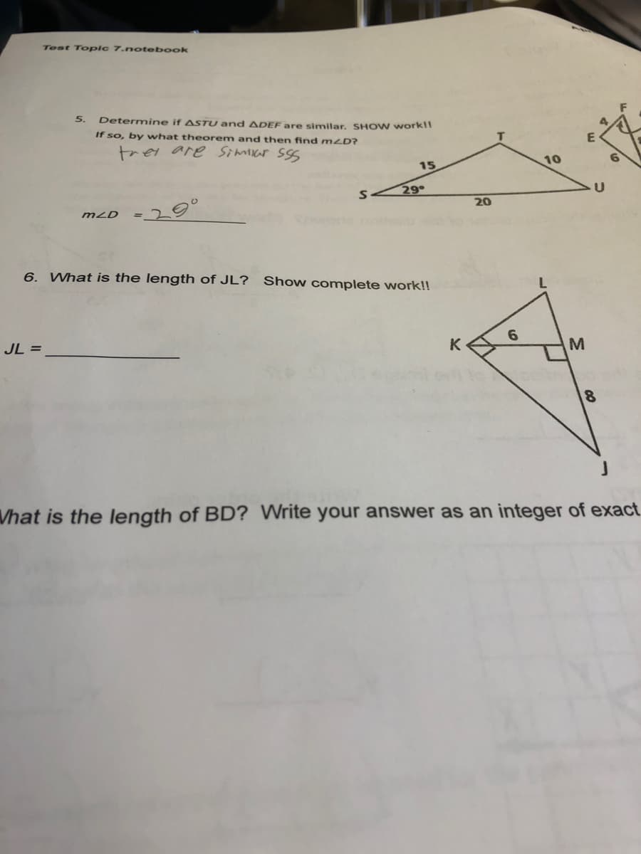 Test Toplc 7.notebook
5.
Determine if ASTU and ADEF are similar, SHO w workl!
If so, by what theorem and then find m2D?
T
trei are Simicar sSS
15
10
29
20
mLD
6. What is the length of JL?
Show complete work!!
JL =
6.
Vhat is the length of BD? Write your answer as an integer of exact
