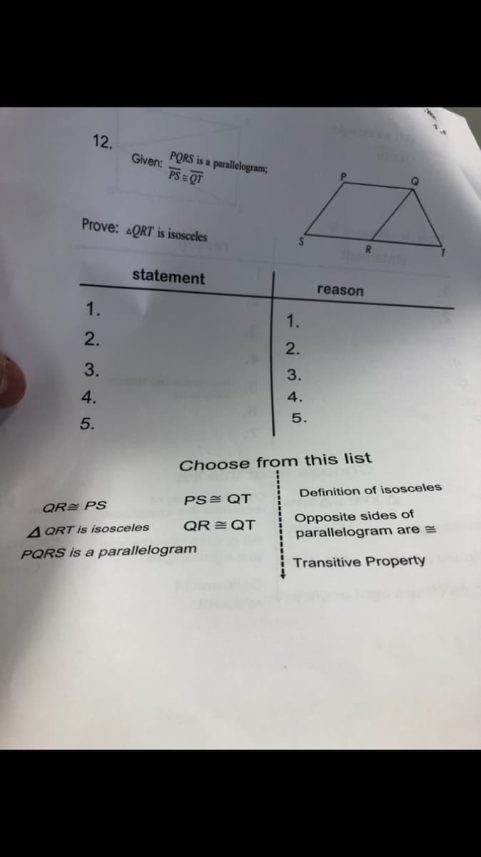 12.
Given:
PORS is a parallelogram;
PS = QT
Prove: AQRT is isosceles
Inamalate
statement
reason
1.
1.
2.
2.
3.
3.
4.
4.
5.
5.
Choose from this list
Definition of isosceles
PS= QT
QR PS
Opposite sides of
parallelogram are =
QR = QT
4 QRT is isosceles
PQRS is a parallelogram
Transitive Property
