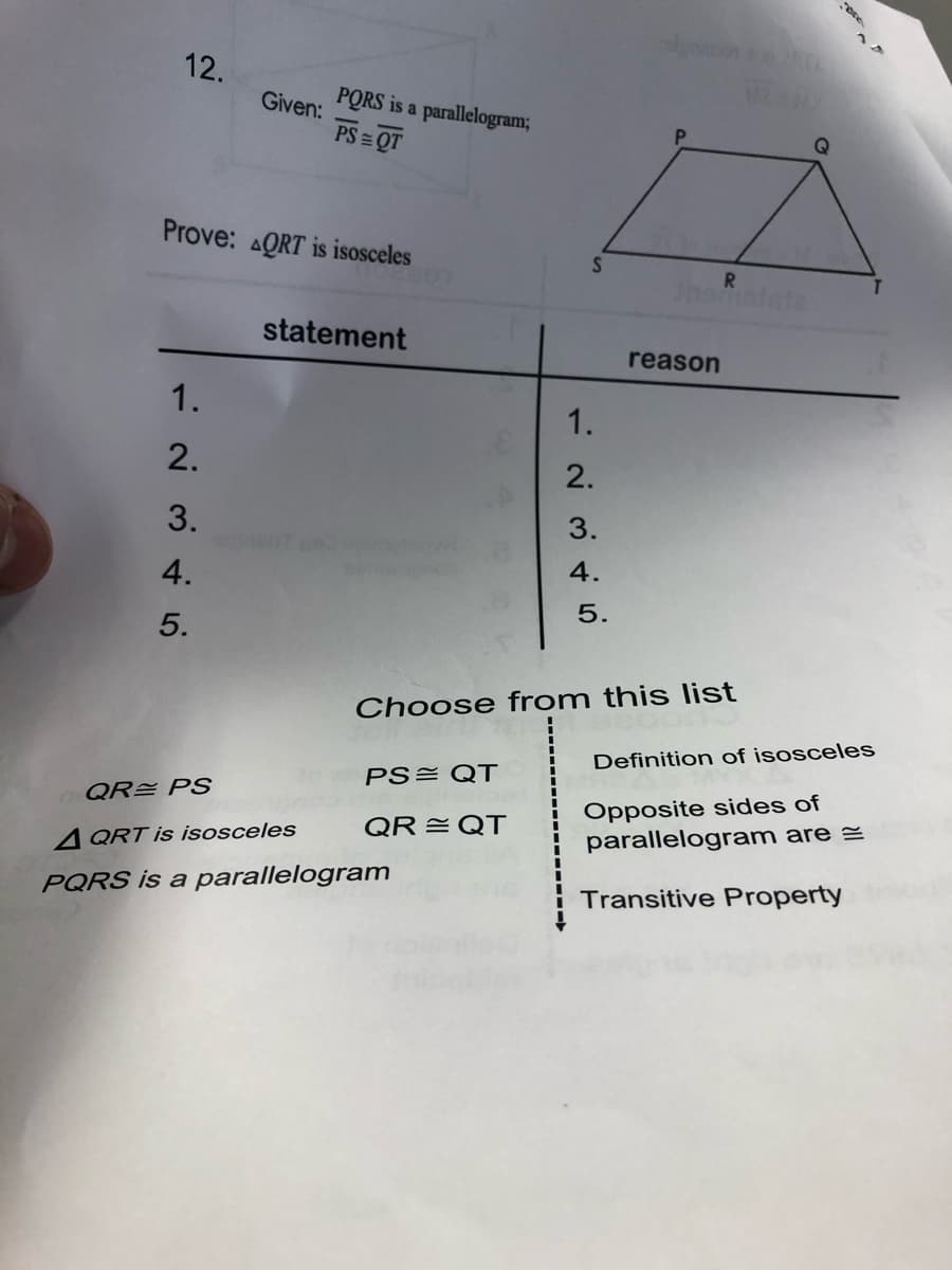 12.
Given:
PORS is a parallelogram;
PS = QT
Q
Prove: AQRT is isosceles
S
Inematate
statement
reason
1.
1.
2.
2.
3.
clonant
3.
4.
4.
5.
5.
Choose from this list
Definition of isosceles
PS= QT
Opposite sides of
parallelogram are =
QRE PS
QR =QT
A QRT is isosceles
PQRS is a parallelogram
Transitive Property
