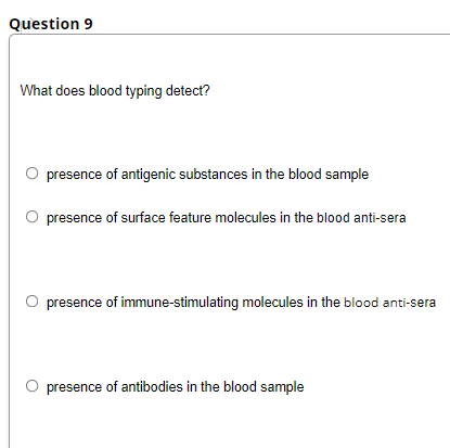 Question 9
What does blood typing detect?
presence of antigenic substances in the blood sample
presence of surface feature molecules in the blood anti-sera
presence of immune-stimulating molecules in the blood anti-sera
presence of antibodies in the blood sample
