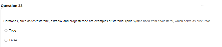 Question 33
Hormones, such as testosterone, estradiol and progesterone are examples of steroidal lipids synthesized from cholesterol, which serve as precursor.
True
False
