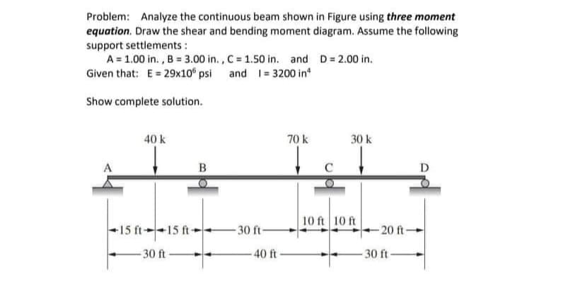 Problem: Analyze the continuous beam shown in Figure using three moment
equation. Draw the shear and bending moment diagram. Assume the following
support settlements :
A = 1.00 in., B = 3.00 in., C = 1.50 in. and D = 2.00 in.
Given that: E = 29x10 psi and 1= 3200 inª
Show complete solution.
40 k
15 ft--15 ft-
-30 ft-
B
-30 ft-
40 ft-
70 k
30 k
10 ft 10 ft
-20 ft-
30 ft-