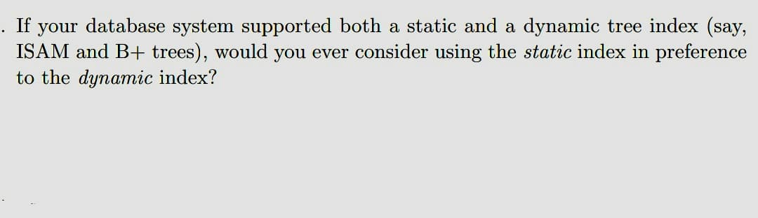 . If your database system supported both a static and a dynamic tree index (say,
ISAM and B+ trees), would you ever consider using the static index in preference
to the dynamic index?