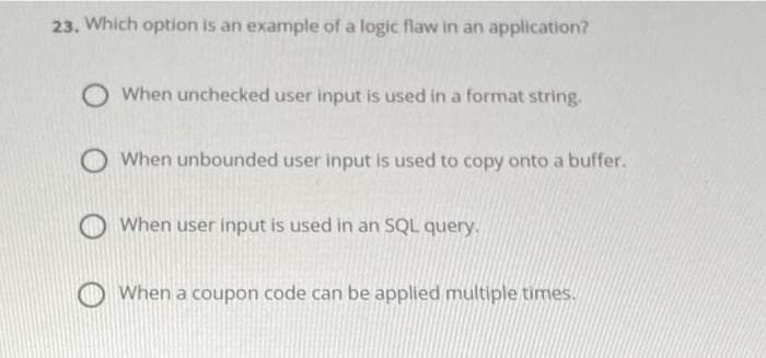 23. Which option is an example of a logic flaw in an application?
O When unchecked user input is used in a format string.
O When unbounded user input is used to copy onto a buffer.
When user input is used in an SQL query.
When a coupon code can be applied multiple times.
