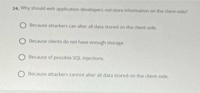 24. Why should web application developers not store information on the client-side?
Because attackers can alter all data stored on the client-side.
Because clients do not have enough storage.
Because of possible SQL injections.
Because attackers cannot alter all data stored on the client-side.
