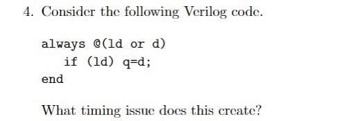 4. Consider the following Verilog code.
always @(1d or d)
if (ld) q=d;
end
What timing issue docs this create?
