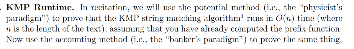 KMP Runtime. In recitation, we will use the potential method (i.e., the "physicist's
paradigm") to prove that the KMP string matching algorithm' runs in O(n) time (where
n is the length of the text), assuming that you have already computed the prefix function.
Now use the accounting method (i.e., the "banker's paradigm") to prove the same thing.
