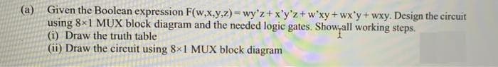 (a) Given the Boolean expression F(w,x.y,z) = wy'z+ x'y'z+w'xy+wx'y+ wxy. Design the circuit
using 8x1 MUX block diagram and the needed logic gates. Show,all working steps.
(i) Draw the truth table
(ii) Draw the circuit using 8x1 MUX block diagram
