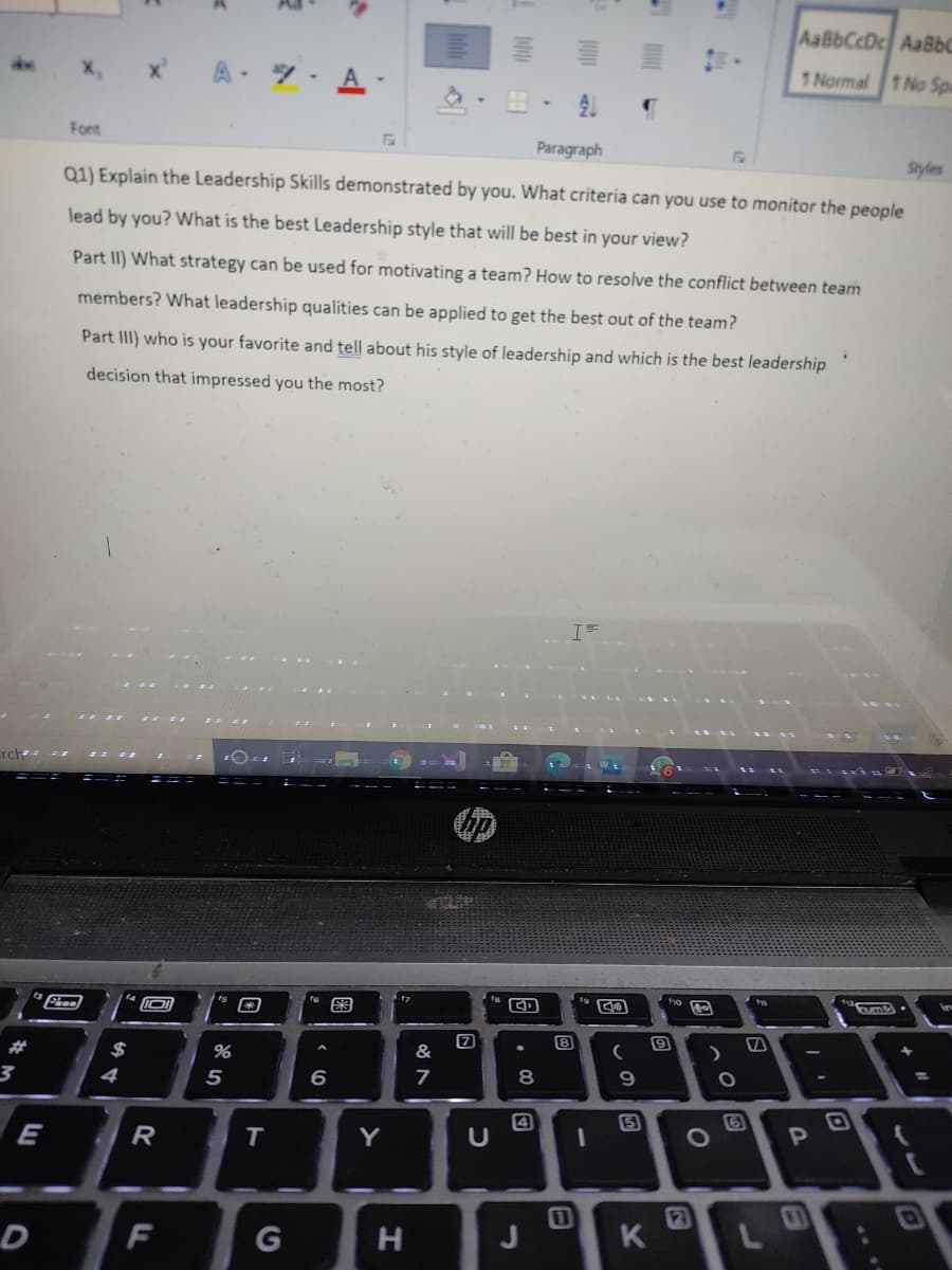 AaBbCcDc AaBbC
A-
1 Normal 1 No Spa
」 仔
Font
Paragraph
Styles
Q1) Explain the Leadership Skills demonstrated by you. What criteria can you use to monitor the people
lead by you? What is the best Leadership style that will be best in your view?
Part II) What strategy can be used for motivating a team? How to resolve the conflict between team
members? What leadership qualíties can be applied to get the best out of the team?
Part III) who is your favorite and tell about his style of leadership and which is the best leadership
decision that impressed you the most?
Fheel
8
2$
&
4
5
8.
9.
5
E
T
Y
2]
K
1
F
H
..
图
