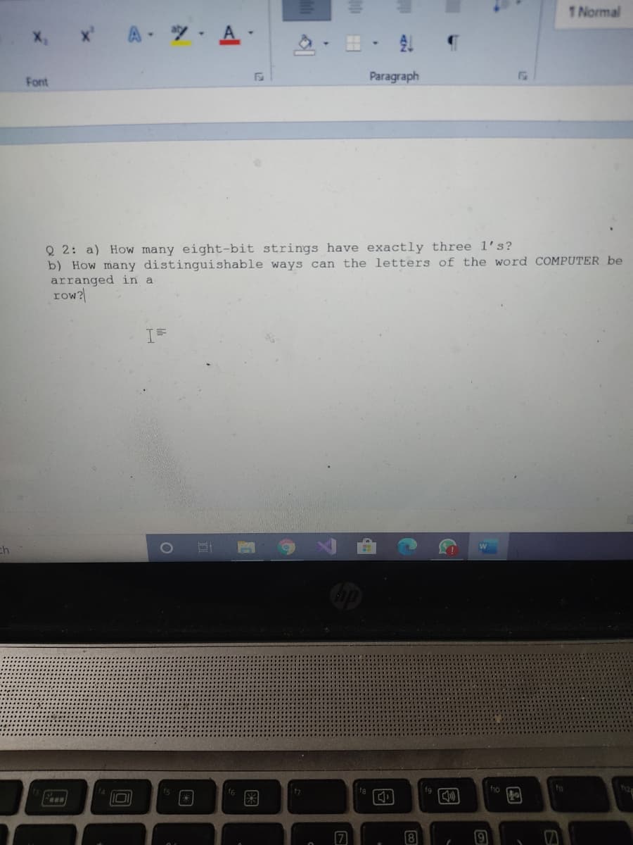 1 Normal
x A A-
X,
田,处
Font
Paragraph
Q 2: a) How many eight-bit strings have exactly three l's?
b) How many distinguishable ways can the letters of the word COMPUTER be
arranged in a
row?
1O
W
fg
fio
图
