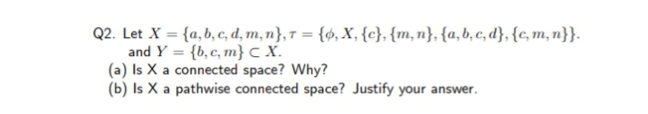 Q2. Let X = {a, b, c, d, m, n},† = {6, X, {c}, {m,n}, {a, b, c, d}, {c, m, n}}.
and Y = {b,c, m}c X.
(a) Is X a connected space? Why?
(b) Is X a pathwise connected space? Justify your answer.
