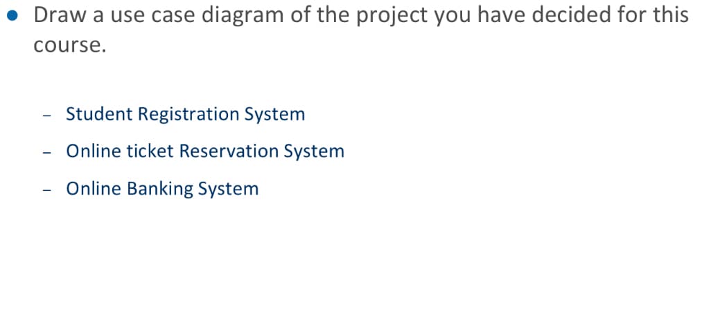 • Draw a use case diagram of the project you have decided for this
course.
Student Registration System
Online ticket Reservation System
Online Banking System