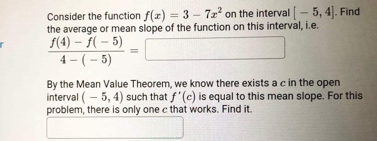 Consider the function f(x) = 3 – 7x²
the average or mean slope of the function on this interval, i.e.
f(4) – f( – 5)
4 - (- 5)
on the interval- 5, 4. Find
r
By the Mean Value Theorem, we know there exists a c in the open
interval (- 5, 4) such that f '(c) is equal to this mean slope. For this
problem, there is only one c that works. Find it.
