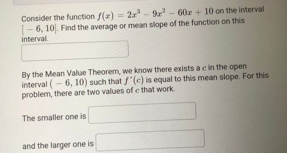 Consider the function f(x) = 2x
- 6, 10. Find the average or mean slope of the function on this
interval.
3D2x'
9x 60x + 10 on the interval
By the Mean Value Theorem, we know there exists a c in the open
interval (- 6, 10) such that "(c) is equal to this mean slope. For this
problem, there are two values of c that work.
The smaller one is
and the larger one is
