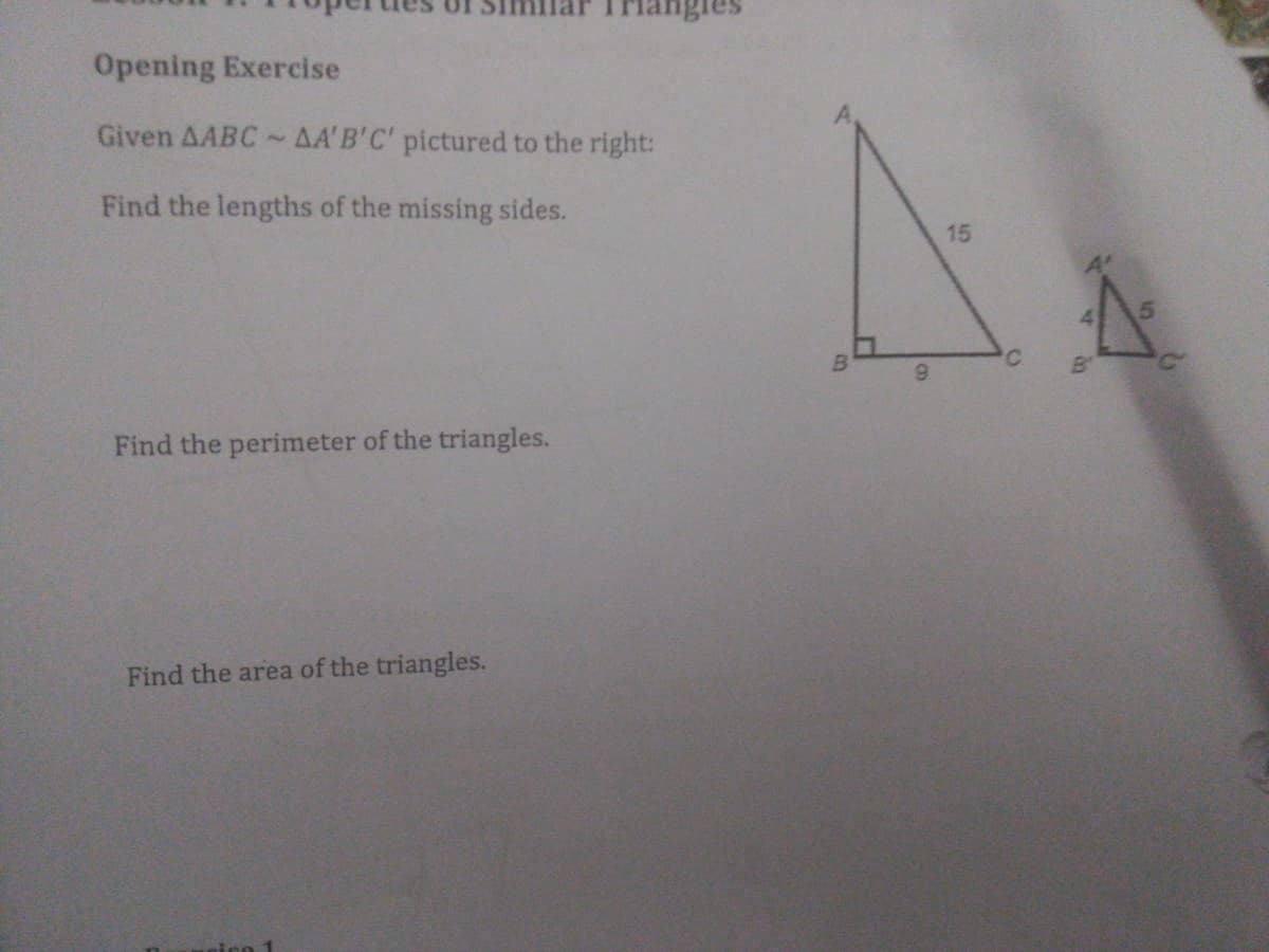 Opening Exercise
Given AABC~AA'B'C' pictured to the right:
Find the lengths of the missing sides.
15
'C
6.
Find the perimeter of the triangles.
Find the area of the triangles.
