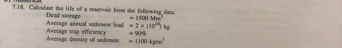 7.18. Calculate the life of a reservoir from the following data:
= 1500 Mm
= 2 x (10) kg
Dead storage
Average annual sediment load
Average trap efficiency
Average density of sediment
= 90%
= 1100 kg/m
