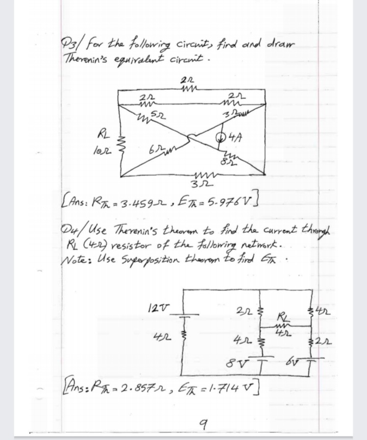 P3/ for the following circnits fird and dram
Therenin's eguivalınt cirenit .
22
52
RL
O4A
lor
8ル
32
LAns: RA = 3-459r, ER=5.976V
D4/ Use Therenin's theorem to find the current throrgh
RL C42) resistor of the following network.
Note: Use Sueorposition theorem Zo fird Ga .
12V
RL
42
4ルを
ま22
42
8V
Ans: P - 2. 857r , ER =l:714 V]
