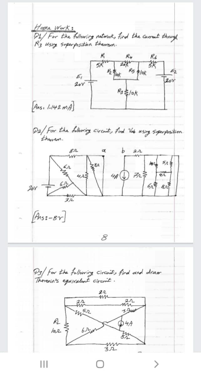 Home Work:
P1/ For the fallowing network, Find the current throrgh
R3 using superposition theorem.
Ry
R6
R5l味
E2
Ei
TRor
2ov
R3lok
LAns. l.142 mA}
Pa/ For the folowing circnit, Find Vada
theorem.
using Siperposition.
in
()み参
3ル
Ans:-Br]
P3/ for the following circnit, fird and dram
Therenin's eguiralnt circmit .
lor
32
II
