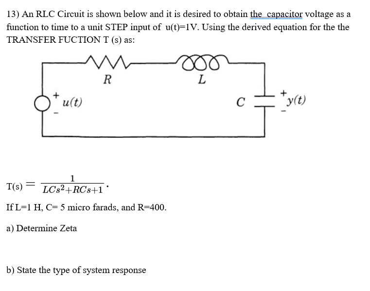 13) An RLC Circuit is shown below and it is desired to obtain the capacitor voltage as a
function to time to a unit STEP input of u(t)=1V. Using the derived equation for the the
TRANSFER FUCTION T (s) as:
R
L
u(t)
*y(t)
1
T(s) =
LC32+RCs+1 '
If L=1 H, C= 5 micro farads, and R=400.
a) Determine Zeta
b) State the type of system response
