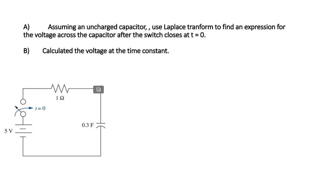 A)
the voltage across the capacitor after the switch closes at t = 0.
Assuming an uncharged capacitor, , use Laplace tranform to find an expression for
B)
Calculated the voltage at the time constant.
-t = 0
0.3 F
5 V
