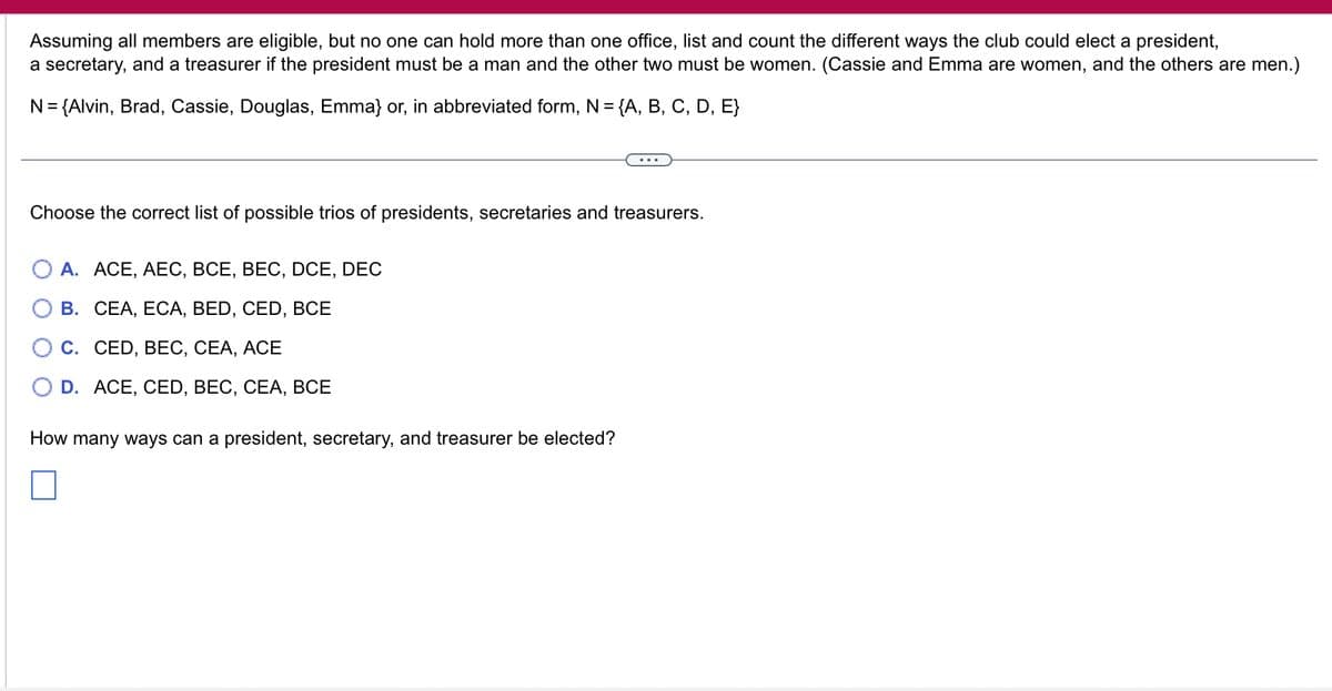 Assuming all members are eligible, but no one can hold more than one office, list and count the different ways the club could elect a president,
a secretary, and a treasurer if the president must be a man and the other two must be women. (Cassie and Emma are women, and the others are men.)
N = {Alvin, Brad, Cassie, Douglas, Emma} or, in abbreviated form, N = {A, B, C, D, E}
Choose the correct list of possible trios of presidents, secretaries and treasurers.
A. ACE, AEC, BCE, BEC, DCE, DEC
B. CEA, ECA, BED, CED, BCE
C. CED, BEC, CEA, ACE
D. ACE, CED, BEC, CEA, BCE
How many ways can a president, secretary, and treasurer be elected?