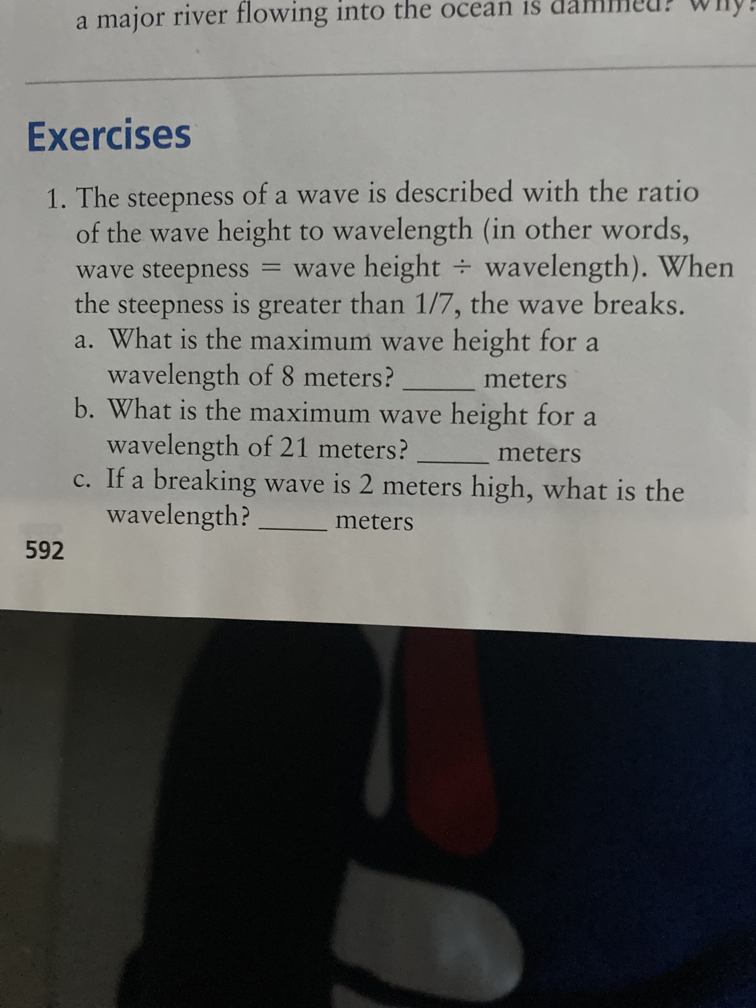 a major river flowing into the ocean is
Exercises
1. The steepness of a wave is described with the ratio
of the wave height to wavelength (in other words,
wave steepness = wave height wavelength). When
the steepness is greater than 1/7, the wave breaks.
a. What is the maximum wave height for a
SI
wavelength of 8 meters?
b. What is the maximum wave height for a
meters
wavelength of 21 meters?
c. If a breaking wave is 2 meters high, what is the
wavelength?
meters
meters
592
