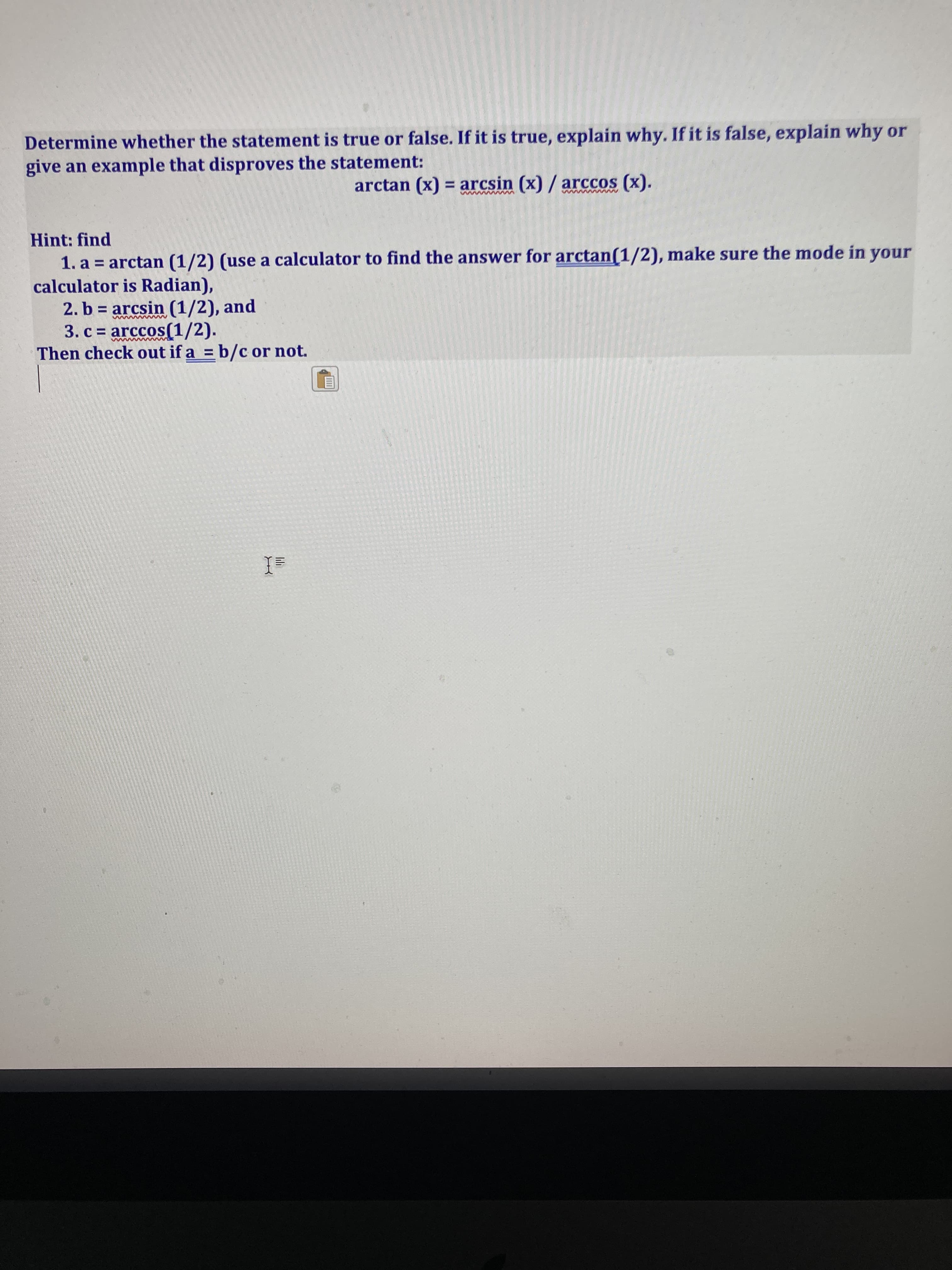 lili
Determine whether the statement is true or false. If it is true, explain why. If it is false, explain why or
give an example that disproves the statement:
arctan (x) = arcsin (x) / arccos (x).
Hint: find
1. a = arctan (1/2) (use a calculator to find the answer for arctan(1/2), make sure the mode in your
calculator is Radian),
2. b = arcsin (1/2), and
3. c = arccos(1/2).
Then check out if a = b/c or not.
unour
ww
