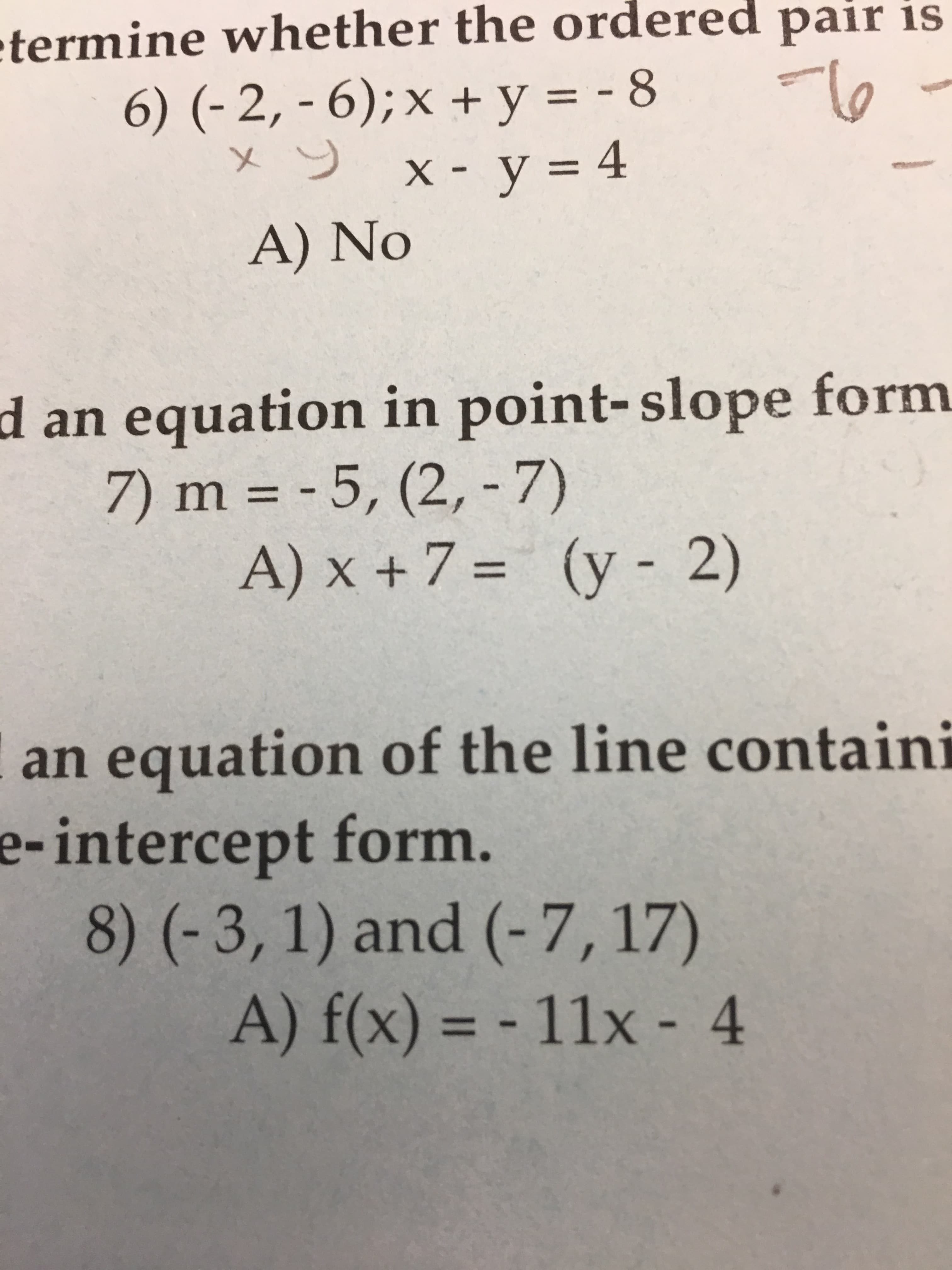 termine whether the ordered pair is
X.
A) No
an equation in point-slope form
d
7)m=-5,(2,-7)
(y-2)
A) x + 7 =
an equation of the line containi
e-intercept
form.
8) (-3, 1) and (-7,17)
A) f(x) =-11x-4
