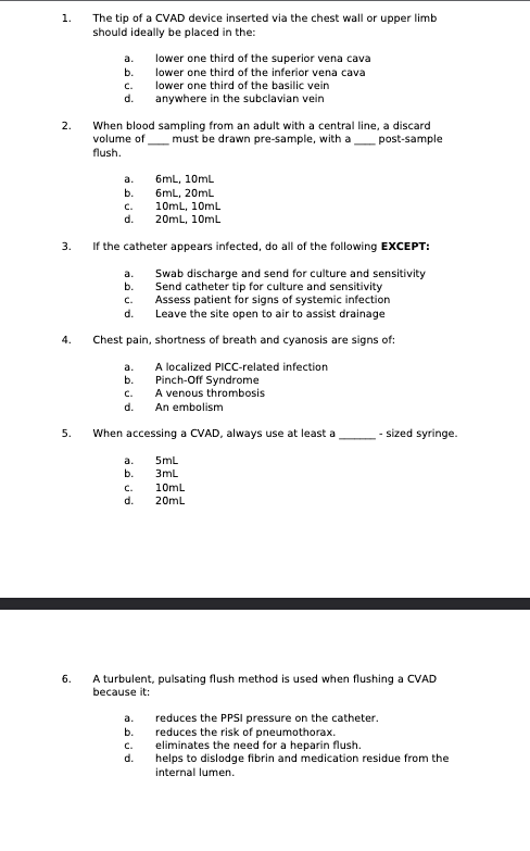 1.
The tip of a CVAD device inserted via the chest wall or upper limb
should ideally be placed in the:
a.
lower one third of the superior vena cava
b.
c.
lower one third of the inferior vena cava
lower one third of the basilic vein
d.
anywhere in the subclavian vein
2.
volume of
flush.
When blood sampling from an adult with a central line, a discard
must be drawn pre-sample, with a
post-sample
a.
6mL, 10mL
b.
6mL, 20mL
C.
10mL, 10mL
d.
20mL, 10mL
3.
4.
5.
6.
If the catheter appears infected, do all of the following EXCEPT:
a.
b.
C.
d.
Swab discharge and send for culture and sensitivity
Send catheter tip for culture and sensitivity
Assess patient for signs of systemic infection
Leave the site open to air to assist drainage
Chest pain, shortness of breath and cyanosis are signs of:
a.
b.
A localized PICC-related infection
Pinch-Off Syndrome
c.
A venous thrombosis
d.
An embolism
When accessing a CVAD, always use at least a
a.
5mL
b.
3mL
c.
10mL
d.
20mL
-sized syringe.
A turbulent, pulsating flush method is used when flushing a CVAD
because it:
reduces the risk of pneumothorax.
a.
reduces the PPSI pressure on the catheter.
b.
c.
d.
eliminates the need for a heparin flush.
helps to dislodge fibrin and medication residue from the
internal lumen.