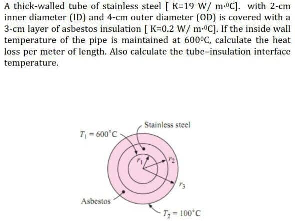 A thick-walled tube of stainless steel [ K=19 W/ m-C]. with 2-cm
inner diameter (ID) and 4-cm outer diameter (OD) is covered with a
3-cm layer of asbestos insulation [ K=0.2 W/ m-C]. If the inside wall
temperature of the pipe is maintained at 600°C, calculate the heat
loss per meter of length. Also calculate the tube-insulation interface
temperature.
Stainless steel
T = 600°C
Asbestos
T 100°C
