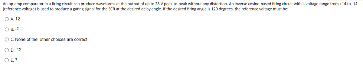 An op-amp comparator in a firing circuit can produce waveforms at the output of up to 28 V peak-to-peak without any distortion. An inverse cosine-based firing circuit with a voltage range from +14 to -14
(reference voltage) is used to produce a gating signal for the SCR at the desired delay angle. if the desired firing angle is 120 degrees, the reference voltage must be:
O A. 12
O B. -7
O C. None of the other choices are correct
O D.-12
O E. 7