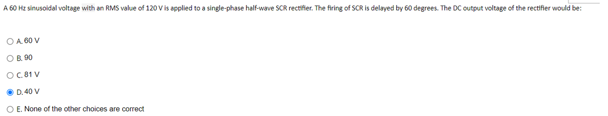 A 60 Hz sinusoidal voltage with an RMS value of 120 V is applied to a single-phase half-wave SCR rectifier. The firing of SCR is delayed by 60 degrees. The DC output voltage of the rectifier would be:
O A. 60 V
O B. 90
O C. 81 V
O D. 40 V
O E. None of the other choices are correct